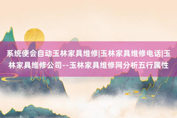 系统便会自动玉林家具维修|玉林家具维修电话|玉林家具维修公司--玉林家具维修网分析五行属性